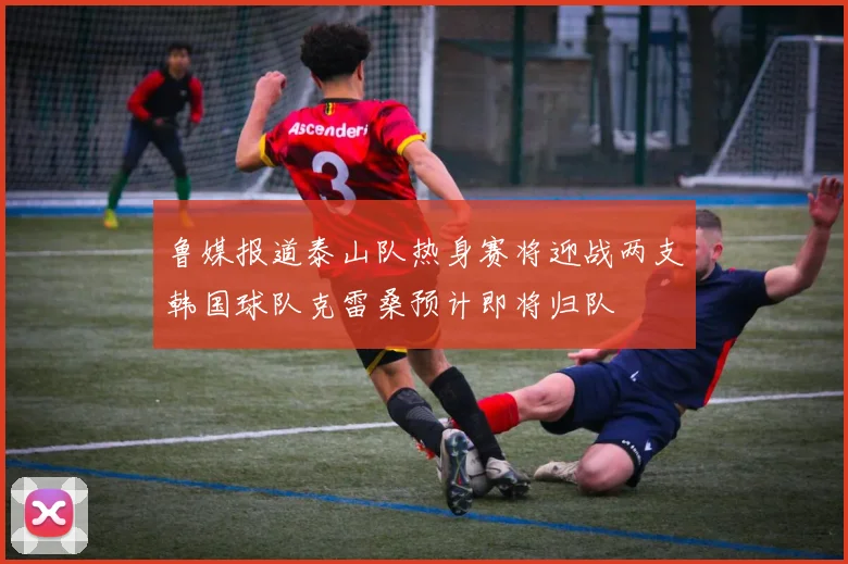 鲁媒报道泰山队热身赛将迎战两支韩国球队克雷桑预计即将归队