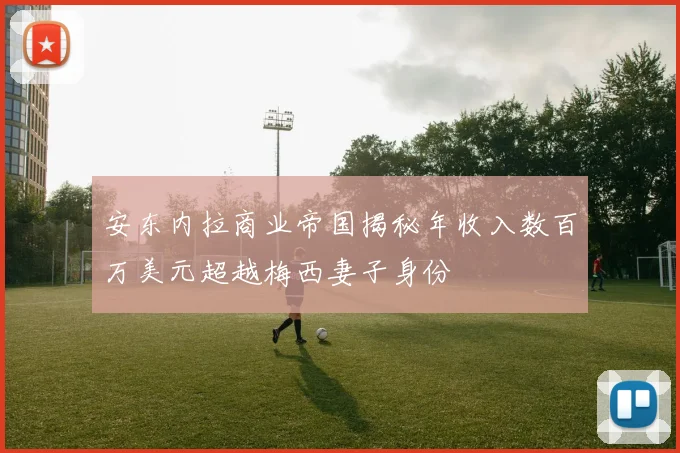 安东内拉商业帝国揭秘年收入数百万美元超越梅西妻子身份