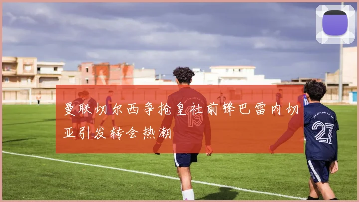 曼联切尔西争抢皇社前锋巴雷内切亚引发转会热潮