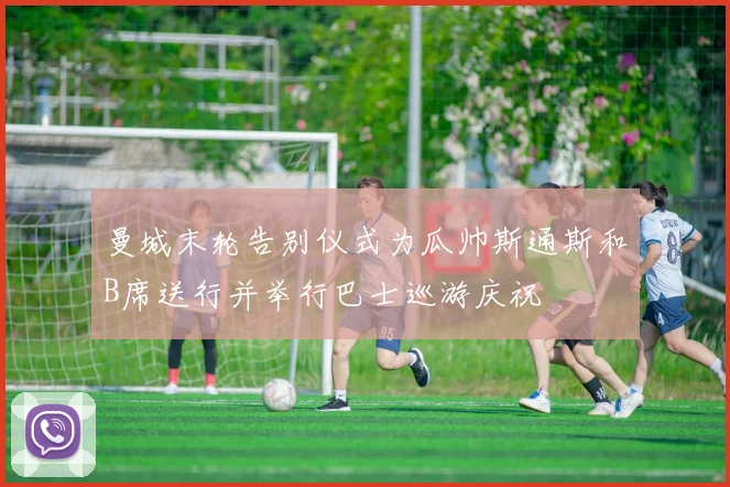 曼城末轮告别仪式为瓜帅斯通斯和B席送行并举行巴士巡游庆祝