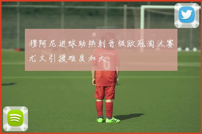 穆阿尼进球助热刺晋级欧冠淘汰赛尤文引援难度加大