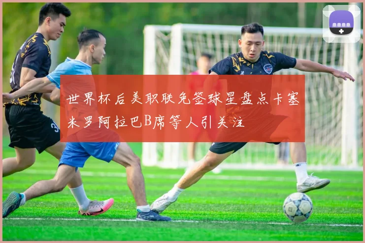 世界杯后美职联免签球星盘点卡塞米罗阿拉巴B席等人引关注