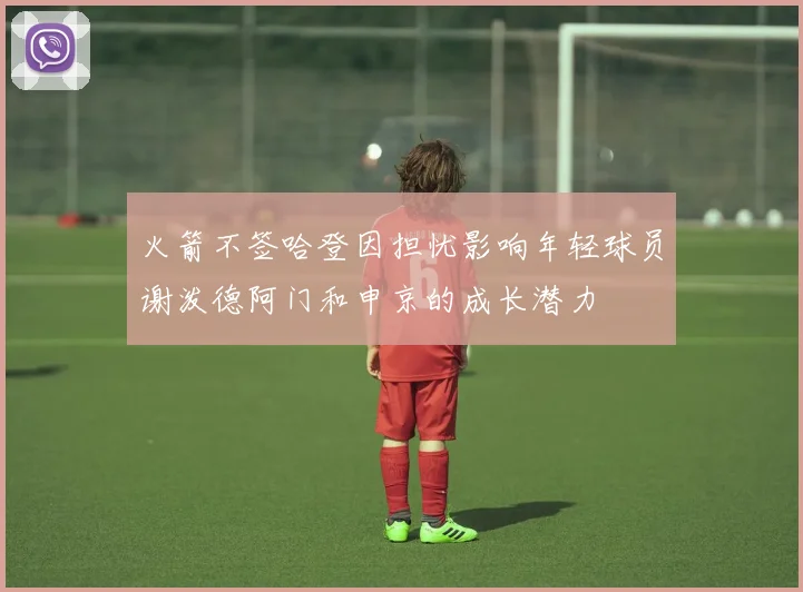 火箭不签哈登因担忧影响年轻球员谢泼德阿门和申京的成长潜力