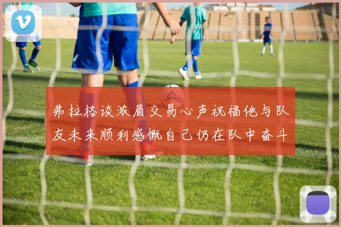 弗拉格谈浓眉交易心声祝福他与队友未来顺利感慨自己仍在队中奋斗