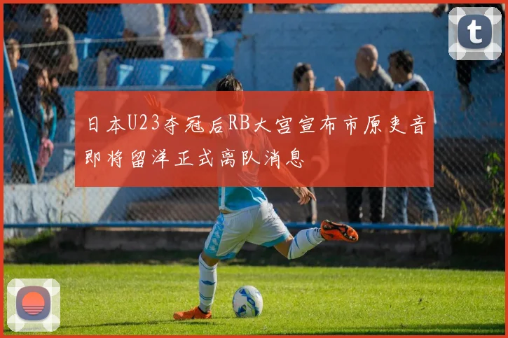 日本U23夺冠后RB大宫宣布市原吏音即将留洋正式离队消息