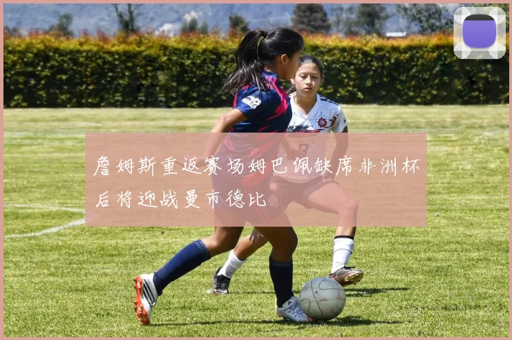詹姆斯重返赛场姆巴佩缺席非洲杯后将迎战曼市德比